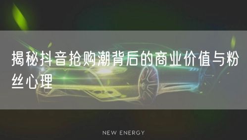 揭秘抖音抢购潮背后的商业价值与粉丝心理