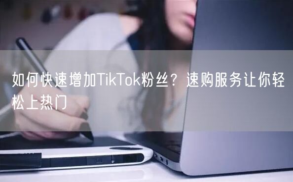 如何快速增加TikTok粉丝？速购服务让你轻松上热门