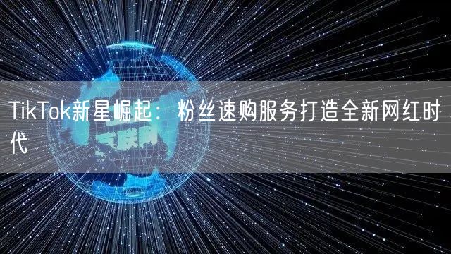 TikTok新星崛起：粉丝速购服务打造全新网红时代