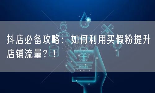 抖店必备攻略：如何利用买假粉提升店铺流量？！