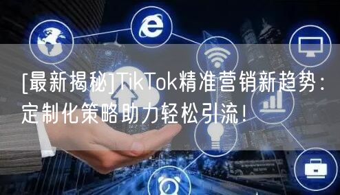 [最新揭秘]TikTok精准营销新趋势：定制化策略助力轻松引流！