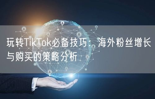 玩转TikTok必备技巧：海外粉丝增长与购买的策略分析