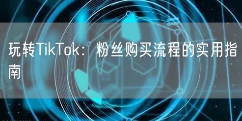 玩转TikTok：粉丝购买流程的实用指南