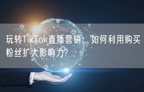 玩转TikTok直播营销：如何利用购买粉丝扩大影响力?