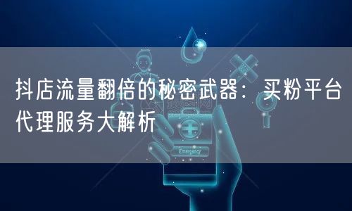 抖店流量翻倍的秘密武器：买粉平台代理服务大解析
