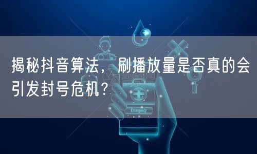 揭秘抖音算法，刷播放量是否真的会引发封号危机？