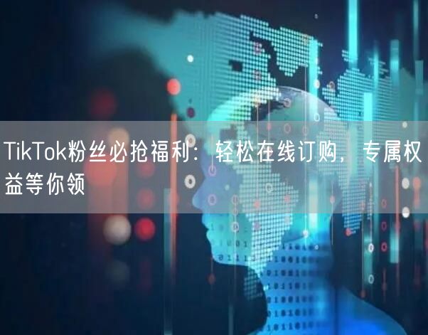 TikTok粉丝必抢福利：轻松在线订购，专属权益等你领