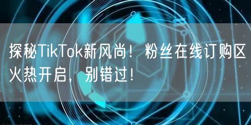 探秘TikTok新风尚！粉丝在线订购区火热开启，别错过！