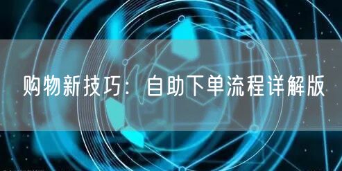 购物新技巧：自助下单流程详解版