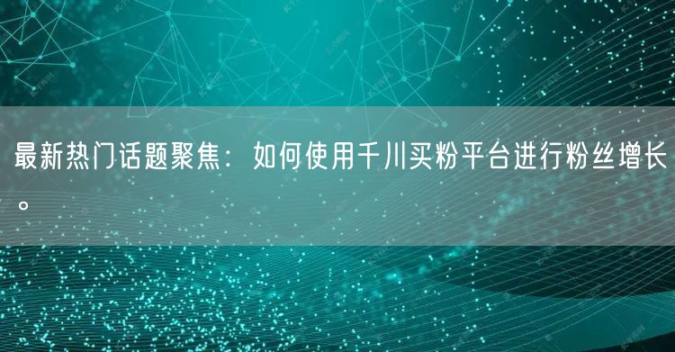 最新热门话题聚焦：如何使用千川买粉平台进行粉丝增长。