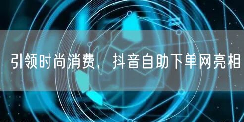 引领时尚消费，抖音自助下单网亮相