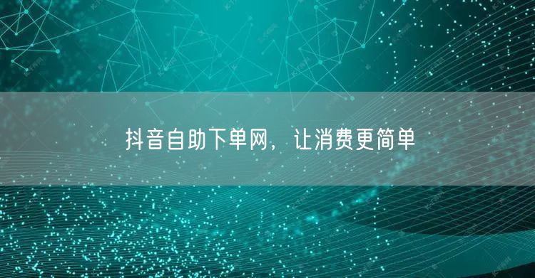 抖音自助下单网，让消费更简单