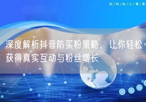 深度解析抖音防买粉策略，让你轻松获得真实互动与粉丝增长
