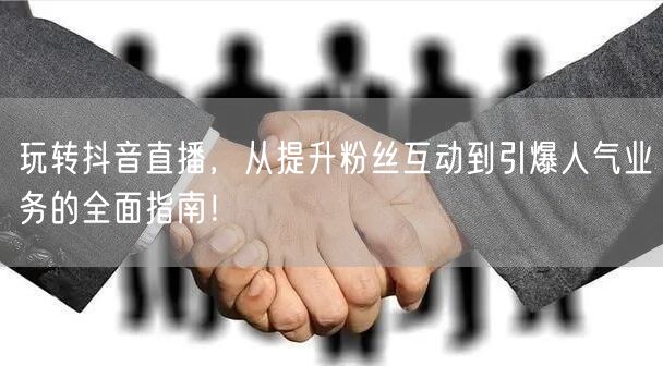 玩转抖音直播，从提升粉丝互动到引爆人气业务的全面指南！