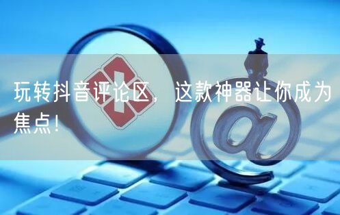 玩转抖音评论区，这款神器让你成为焦点！
