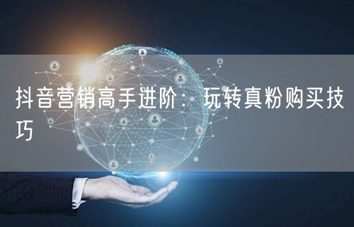 抖音营销高手进阶：玩转真粉购买技巧