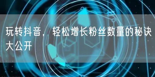 玩转抖音，轻松增长粉丝数量的秘诀大公开