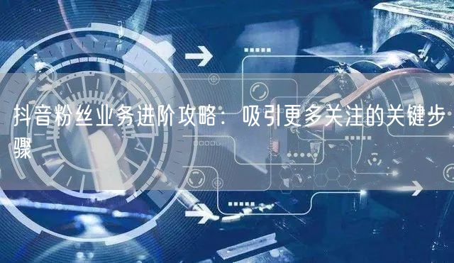 抖音粉丝业务进阶攻略：吸引更多关注的关键步骤