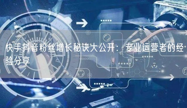 快手抖音粉丝增长秘诀大公开：专业运营者的经验分享