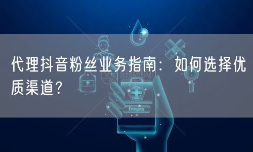 代理抖音粉丝业务指南：如何选择优质渠道？
