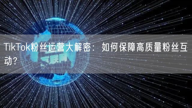 TikTok粉丝运营大解密：如何保障高质量粉丝互动？