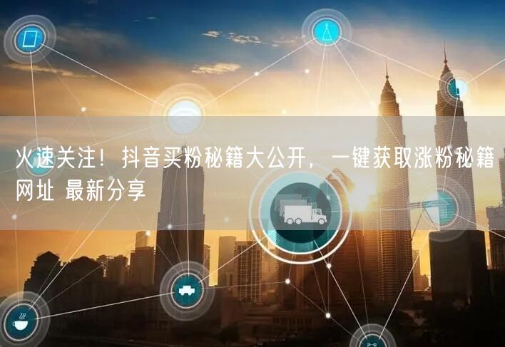 火速关注！抖音买粉秘籍大公开，一键获取涨粉秘籍网址 最新分享