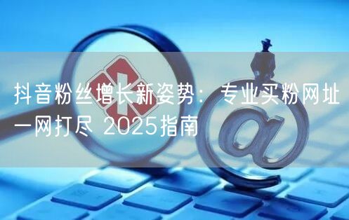 抖音粉丝增长新姿势：专业买粉网址一网打尽 2025指南