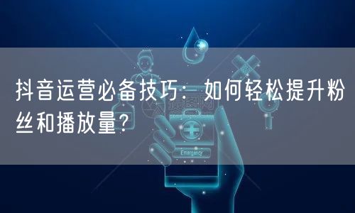 抖音运营必备技巧：如何轻松提升粉丝和播放量？