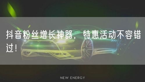 抖音粉丝增长神器，特惠活动不容错过！