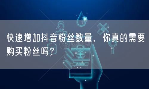 快速增加抖音粉丝数量，你真的需要购买粉丝吗？