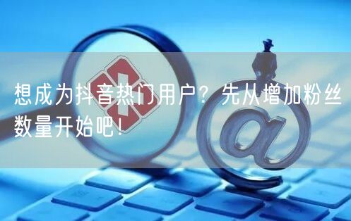 想成为抖音热门用户？先从增加粉丝数量开始吧！