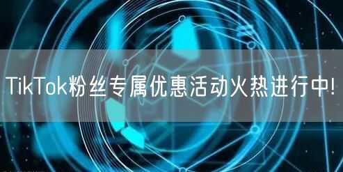TikTok粉丝专属优惠活动火热进行中!