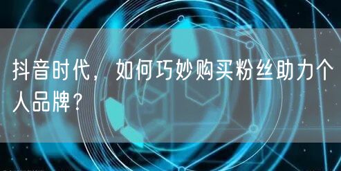 抖音时代，如何巧妙购买粉丝助力个人品牌？