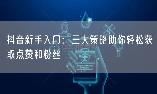 抖音新手入门：三大策略助你轻松获取点赞和粉丝