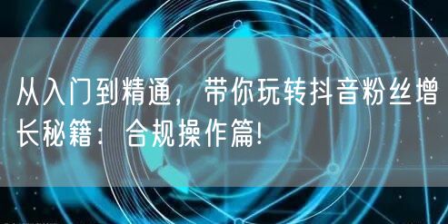 从入门到精通，带你玩转抖音粉丝增长秘籍：合规操作篇!