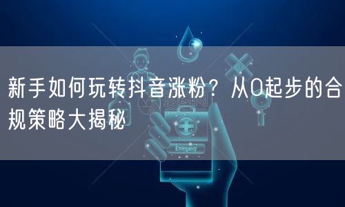 新手如何玩转抖音涨粉？从0起步的合规策略大揭秘