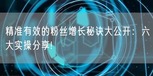 精准有效的粉丝增长秘诀大公开：六大实操分享!