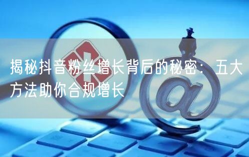 揭秘抖音粉丝增长背后的秘密：五大方法助你合规增长
