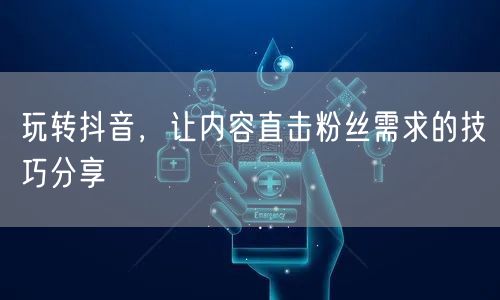 玩转抖音，让内容直击粉丝需求的技巧分享