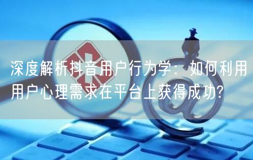 深度解析抖音用户行为学：如何利用用户心理需求在平台上获得成功?