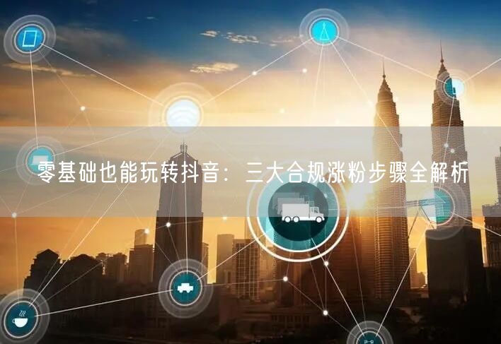 零基础也能玩转抖音：三大合规涨粉步骤全解析