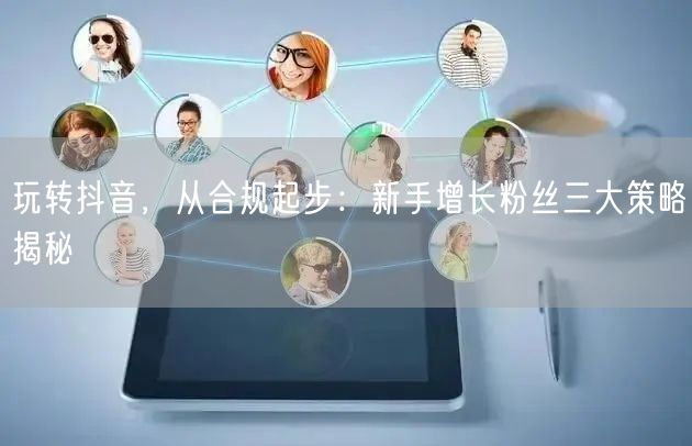 玩转抖音，从合规起步：新手增长粉丝三大策略揭秘