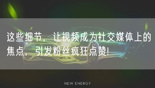 这些细节，让视频成为社交媒体上的焦点，引发粉丝疯狂点赞!