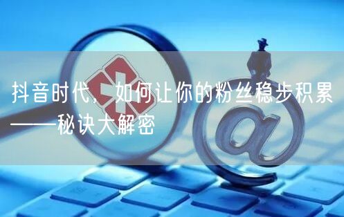 抖音时代，如何让你的粉丝稳步积累——秘诀大解密