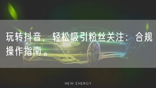 玩转抖音，轻松吸引粉丝关注：合规操作指南。