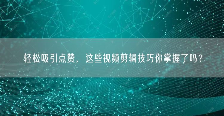 轻松吸引点赞，这些视频剪辑技巧你掌握了吗？
