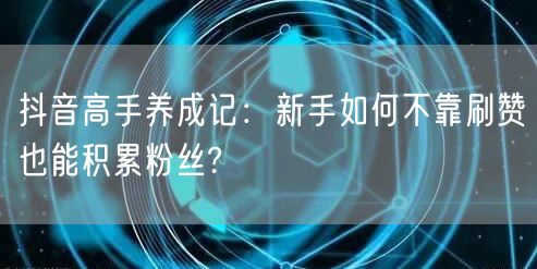 抖音高手养成记：新手如何不靠刷赞也能积累粉丝?