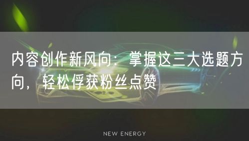 内容创作新风向：掌握这三大选题方向，轻松俘获粉丝点赞
