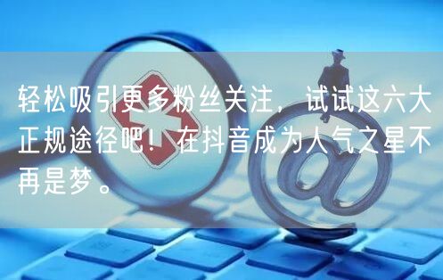 轻松吸引更多粉丝关注，试试这六大正规途径吧！在抖音成为人气之星不再是梦。