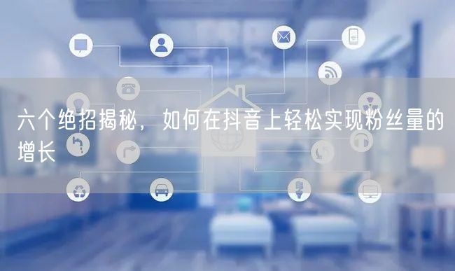 六个绝招揭秘，如何在抖音上轻松实现粉丝量的增长